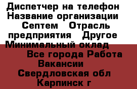 Диспетчер на телефон › Название организации ­ Септем › Отрасль предприятия ­ Другое › Минимальный оклад ­ 23 000 - Все города Работа » Вакансии   . Свердловская обл.,Карпинск г.